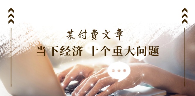 （11707期）某付费文章《当下经济 十个重大问题》覆盖了大家关心的全部经济类话题-志拓网创