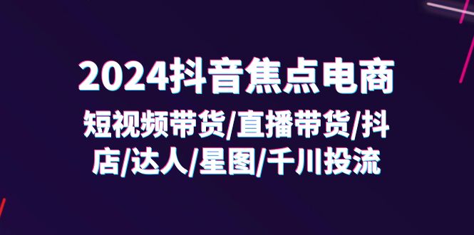 （11794期）2024抖音-焦点电商：短视频带货/直播带货/抖店/达人/星图/千川投流/32节课-志拓网创