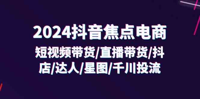 2024抖音焦点电商：短视频带货/直播带货/抖店/达人/星图/千川投流/32节课-志拓网创