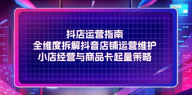 （11799期）抖店运营指南，全维度拆解抖音店铺运营维护，小店经营与商品卡起量策略-志拓网创