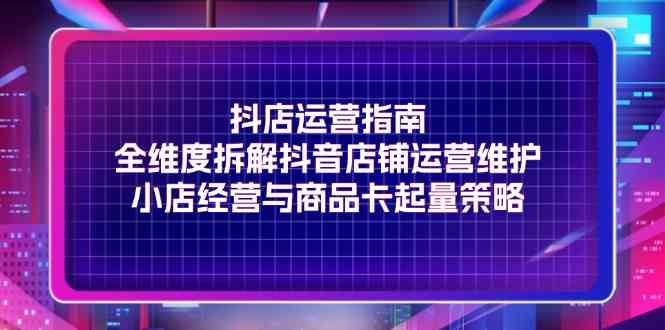 抖店运营指南，全维度拆解抖音店铺运营维护，小店经营与商品卡起量策略-志拓网创