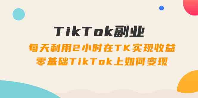 TikTok副业课：每天利用2小时在TK实现收益，零基础TikTok上如何变现（34节）-志拓网创