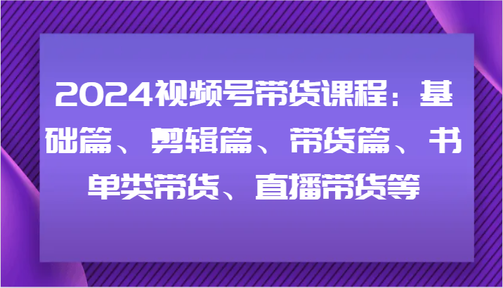 2024视频号带货课程：基础篇、剪辑篇、带货篇、书单类带货、直播带货等-志拓网创