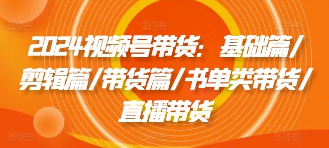 2024视频号带货：基础篇/剪辑篇/带货篇/书单类带货/直播带货-志拓网创