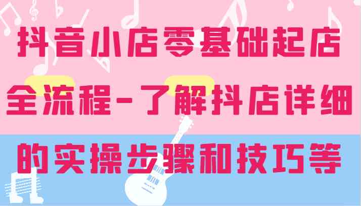 抖音小店零基础起店全流程-详细学习抖店的实操步骤和技巧等-志拓网创