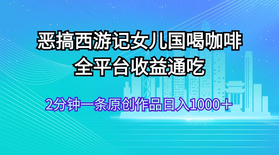 （11985期）恶搞西游记女儿国喝咖啡 全平台收益通吃 2分钟一条原创作品日入1000＋-志拓网创