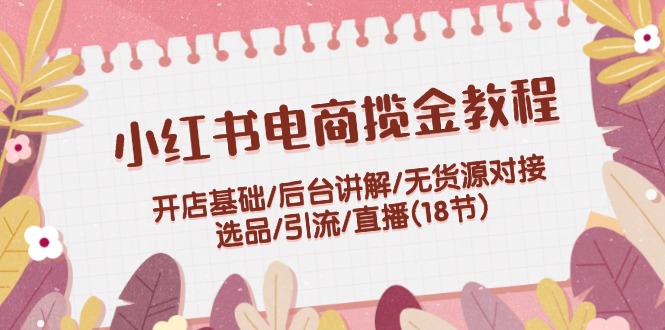 小红书电商揽金教程：开店基础/后台讲解/无货源对接/选品/引流/直播(18节)-志拓网创