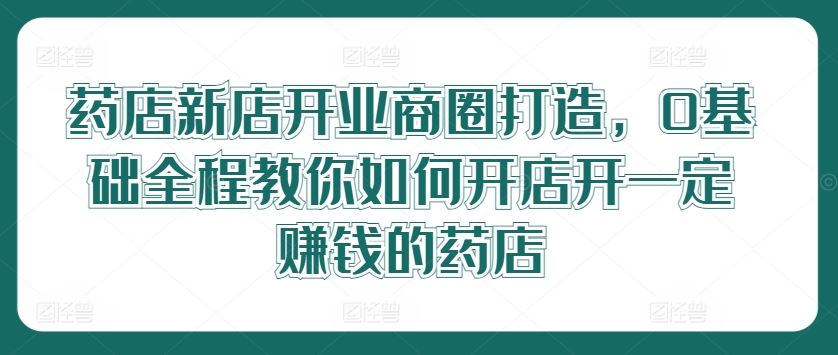 药店新店开业商圈打造，0基础全程教你如何开店开一定赚钱的药店-志拓网创
