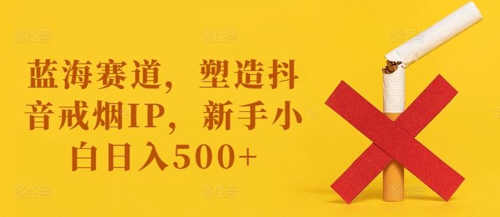 蓝海赛道，塑造抖音戒烟IP，新手小白日入500+【揭秘】-志拓网创