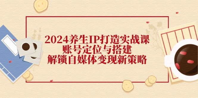 （12259期）2024养生IP打造实战课：账号定位与搭建，解锁自媒体变现新策略-志拓网创