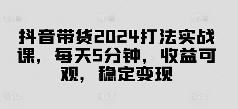抖音带货2024打法实战课，每天5分钟，收益可观，稳定变现【揭秘】-志拓网创