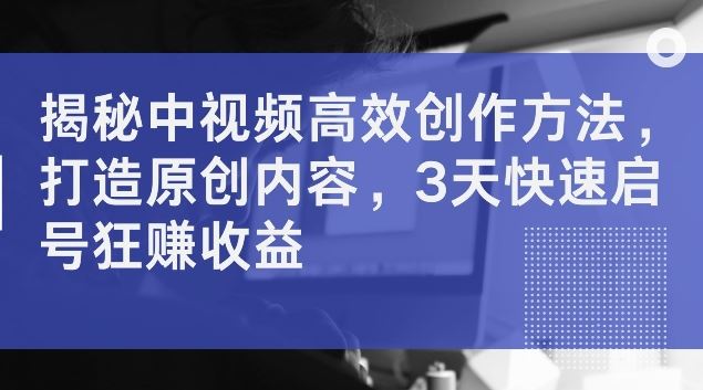 揭秘中视频高效创作方法，打造原创内容，3天快速启号狂赚收益【揭秘】-志拓网创