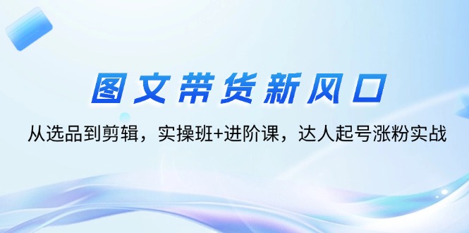 （12306期）图文带货新风口：从选品到剪辑，实操班+进阶课，达人起号涨粉实战-志拓网创