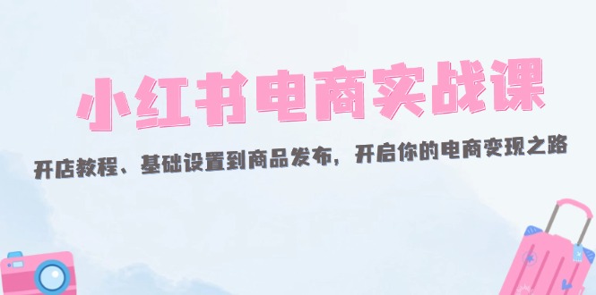 （12367期）小红书电商实战课：开店教程、基础设置到商品发布，开启你的电商变现之路-志拓网创