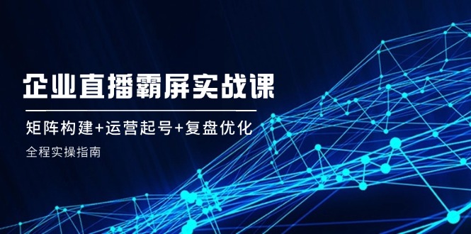 （12338期）企 业 直 播 霸 屏实战课：矩阵构建+运营起号+复盘优化，全程实操指南-志拓网创