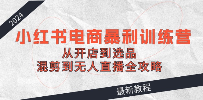 2024小红书电商暴利训练营：从开店到选品，混剪到无人直播全攻略-志拓网创