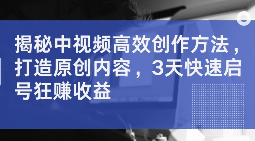 揭秘中视频高效创作方法，打造原创内容，3天快速启号狂赚收益-志拓网创