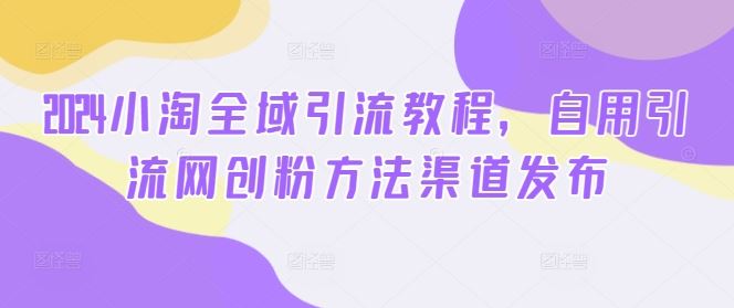 2024小淘全域引流教程，自用引流网创粉方法渠道发布-志拓网创