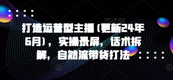 打造运营型主播(更新24年9月)，实操录屏，话术拆解，自然流带货打法-志拓网创
