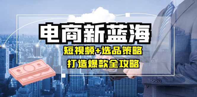 （12677期）商家必看电商新蓝海：短视频+选品策略，打造爆款全攻略，月入10w+-志拓网创