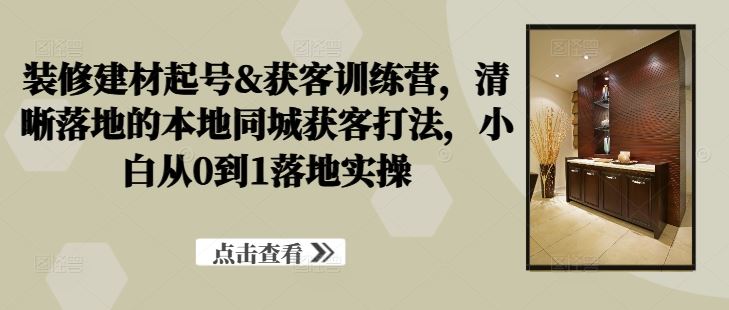 装修建材起号&获客训练营，​清晰落地的本地同城获客打法，小白从0到1落地实操-志拓网创