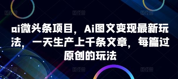 ai微头条项目，Ai图文变现最新玩法，一天生产上千条文章，每篇过原创的玩法-志拓网创