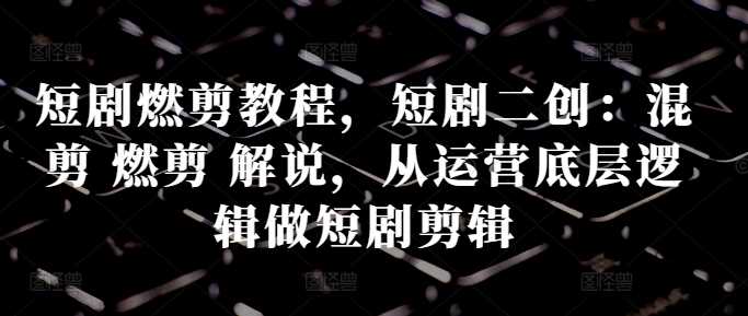短剧燃剪教程，短剧二创：混剪 燃剪 解说，从运营底层逻辑做短剧剪辑-志拓网创