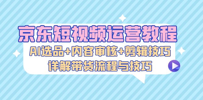 （13044期）京东短视频运营教程：AI选品+内容审核+剪辑技巧，详解带货流程与技巧-志拓网创