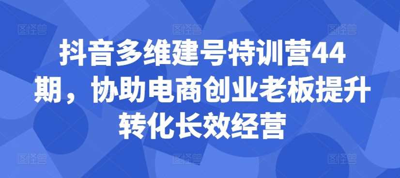 抖音多维建号特训营44期，协助电商创业老板提升转化长效经营-志拓网创