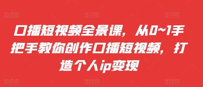 口播短视频全景课，​从0~1手把手教你创作口播短视频，打造个人ip变现-志拓网创