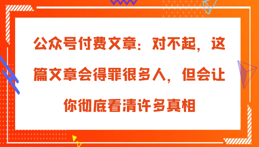 公众号付费文章：对不起，这篇文章会得罪很多人，但会让你彻底看清许多真相-志拓网创