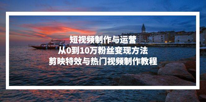 （13247期）短视频制作与运营，从0到10万粉丝变现方法，剪映特效与热门视频制作教程-志拓网创