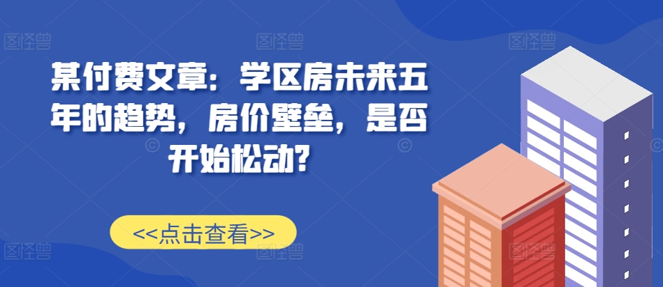 某付费文章：学区房未来五年的趋势，房价壁垒，是否开始松动?-志拓网创