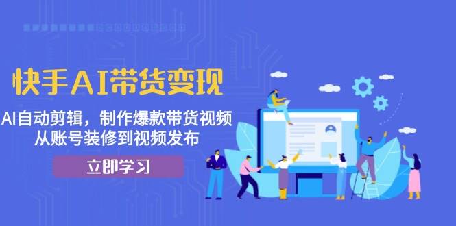 快手AI带货变现：AI自动剪辑，制作爆款带货视频，从账号装修到视频发布-志拓网创