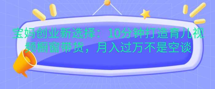 宝妈创业新选择：10分钟打造育儿视频橱窗带货，月入过W不是空谈【揭秘】-志拓网创