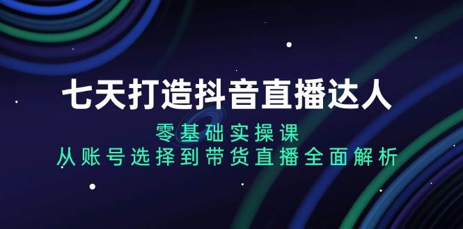 七天打造抖音直播达人：零基础实操课，从账号选择到带货直播全面解析-志拓网创