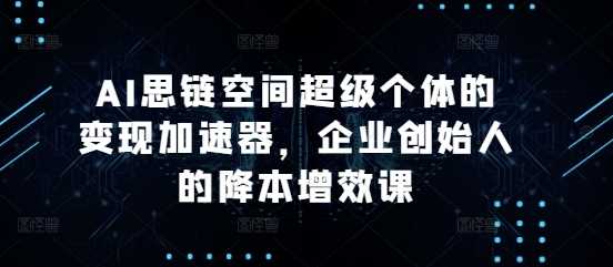 AI思链空间超级个体的变现加速器，企业创始人的降本增效课-志拓网创