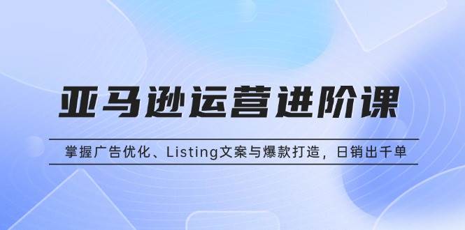 （13517期）亚马逊运营进阶课：掌握广告优化、Listing文案与爆款打造，日销出千单-志拓网创