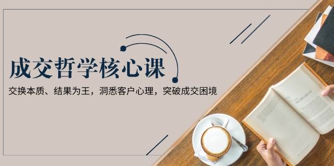成交哲学课，交换本质、结果为王，洞悉客户心理，突破成交困境-志拓网创