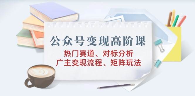 公众号变现高阶课：热门赛道、对标分析、广告主变现流程、矩阵玩法-志拓网创