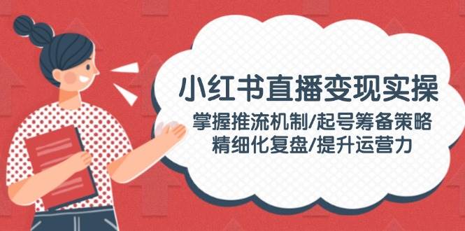 小红书直播变现实操：掌握推流机制/起号筹备策略/精细化复盘/提升运营力-志拓网创