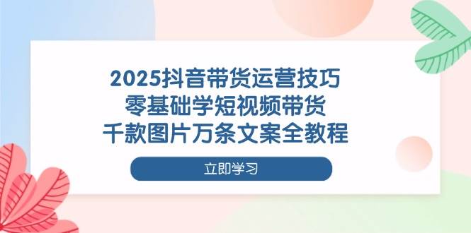 2025抖音带货运营技巧，零基础学短视频带货，千款图片万条文案全教程-志拓网创