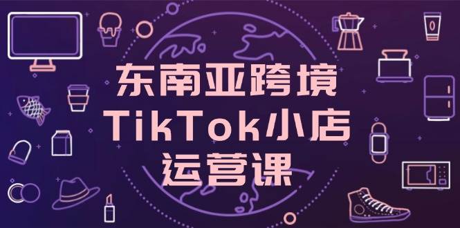 （14390期）东南亚跨境TikTok小店运营课，掌握店铺设置与流量转化核心技巧-志拓网创