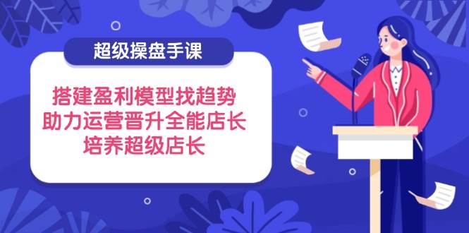 （14431期）超级操盘手课，搭建盈利模型找趋势，助力运营晋升全能店长，培养超级店长-志拓网创