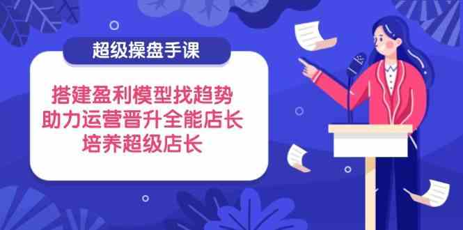 超级操盘手课，搭建盈利模型找趋势，助力运营晋升全能店长，培养超级店长-志拓网创