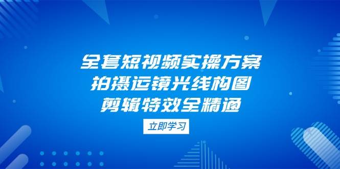 全套短视频实操方案，拍摄运镜光线构图，剪辑特效全精通-志拓网创
