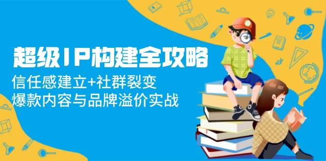 （14747期）超级IP构建全攻略：信任感建立+社群裂变，爆款内容与品牌溢价实战-志拓网创