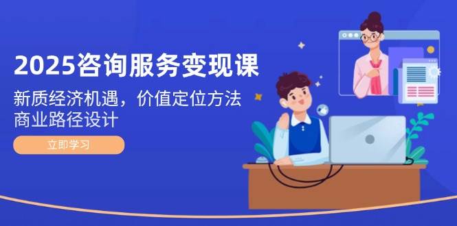 2025咨询服务变现课：新质经济机遇，价值定位方法，商业路径设计-志拓网创