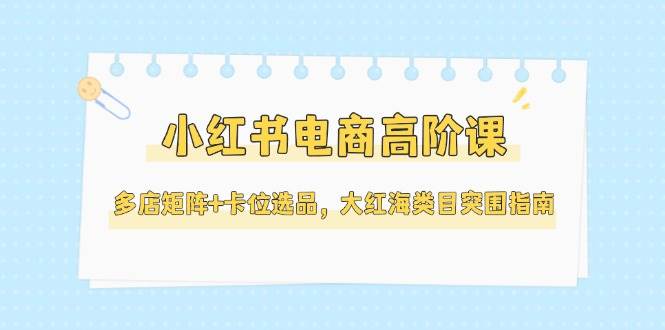 小红书电商高阶课，多店矩阵+卡位选品，大红海类目突围指南（更新5月）-志拓网创