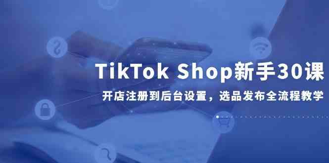 TikTok Shop新手30课，开店注册到后台设置，选品发布全流程教学-志拓网创